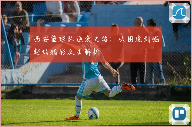 西安篮球队逆袭之路：从困境到崛起的精彩反击解析