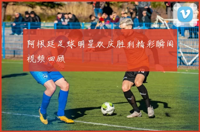 阿根廷足球明星欢庆胜利精彩瞬间视频回顾