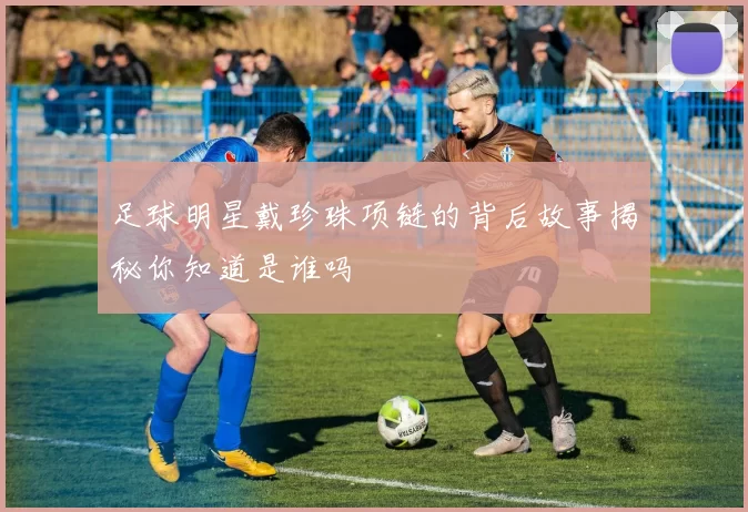 足球明星戴珍珠项链的背后故事揭秘你知道是谁吗