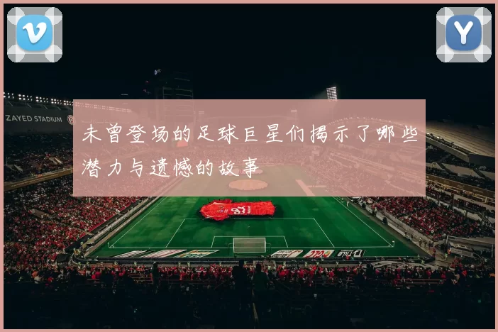 未曾登场的足球巨星们揭示了哪些潜力与遗憾的故事