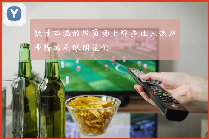 激情四溢的绿茵场上那些让人热血沸腾的足球明星们