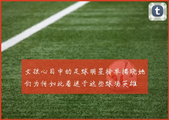 女孩心目中的足球明星榜单揭晓她们为何如此着迷于这些球场英雄