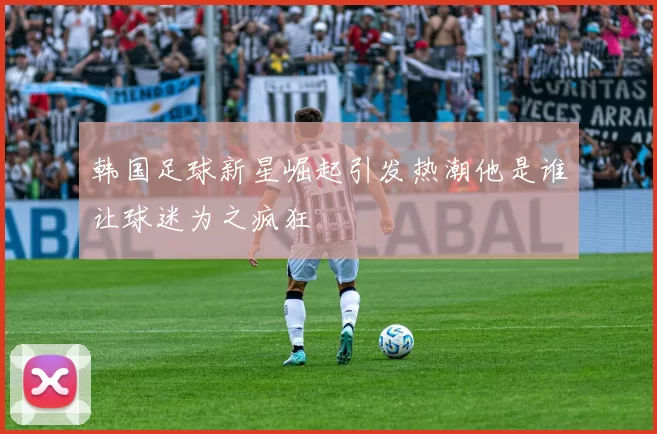 韩国足球新星崛起引发热潮他是谁让球迷为之疯狂