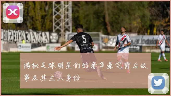 揭秘足球明星们的奢华豪宅背后故事及其主人身份