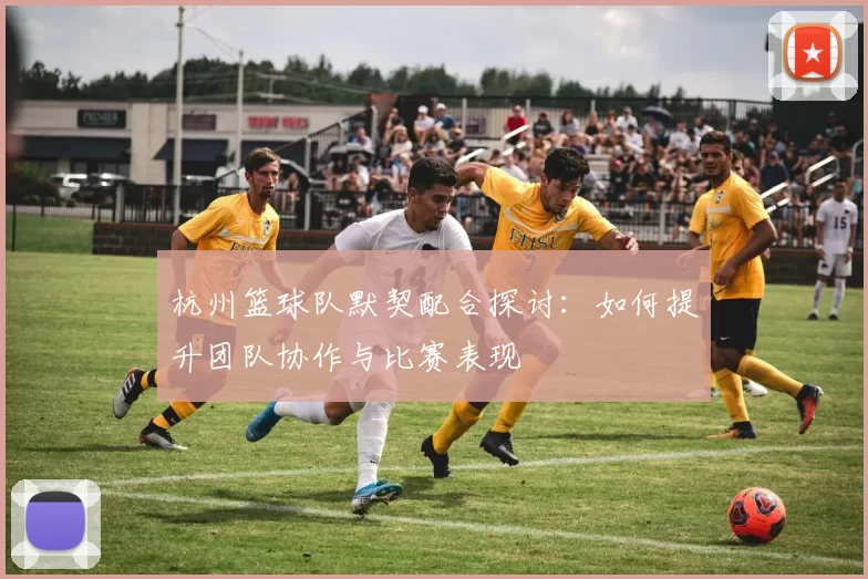 杭州篮球队默契配合探讨：如何提升团队协作与比赛表现