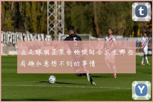 当足球明星聚会畅饮时会发生哪些有趣和意想不到的事情