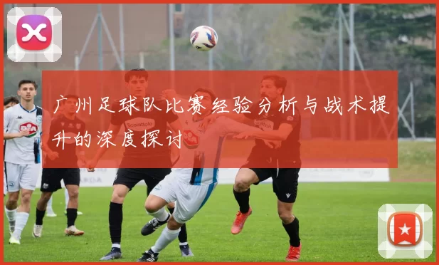 广州足球队比赛经验分析与战术提升的深度探讨