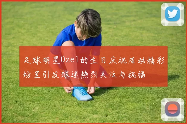 足球明星Ozel的生日庆祝活动精彩纷呈引发球迷热烈关注与祝福