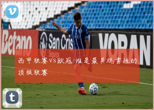 西甲联赛vs欧冠 谁是最具观赏性的顶级联赛