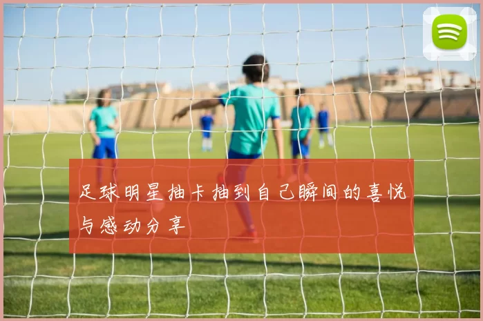 足球明星抽卡抽到自己瞬间的喜悦与感动分享