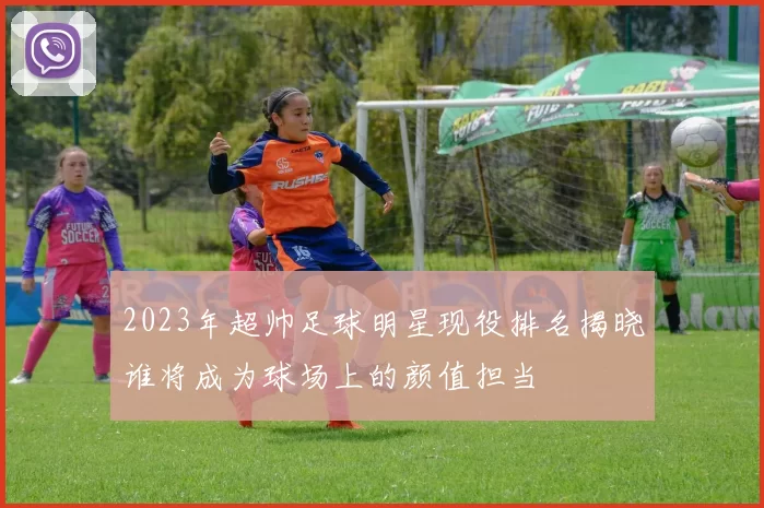 2023年超帅足球明星现役排名揭晓谁将成为球场上的颜值担当