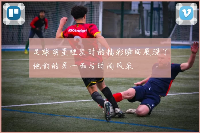 足球明星理发时的精彩瞬间展现了他们的另一面与时尚风采