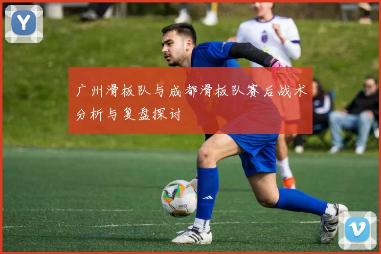 广州滑板队与成都滑板队赛后战术分析与复盘探讨