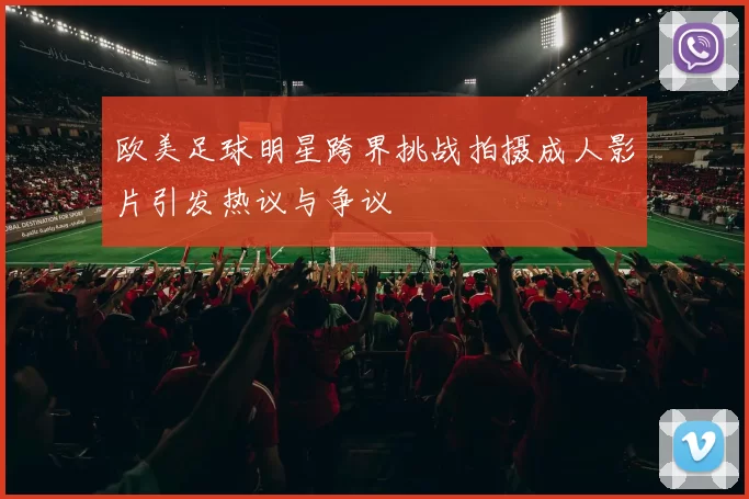欧美足球明星跨界挑战拍摄成人影片引发热议与争议