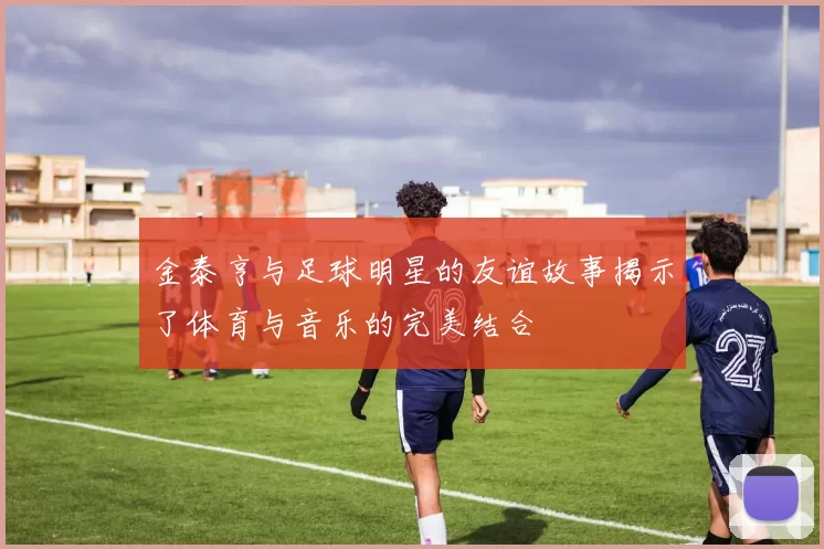 金泰亨与足球明星的友谊故事揭示了体育与音乐的完美结合