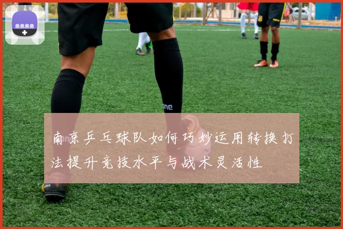 南京乒乓球队如何巧妙运用转换打法提升竞技水平与战术灵活性