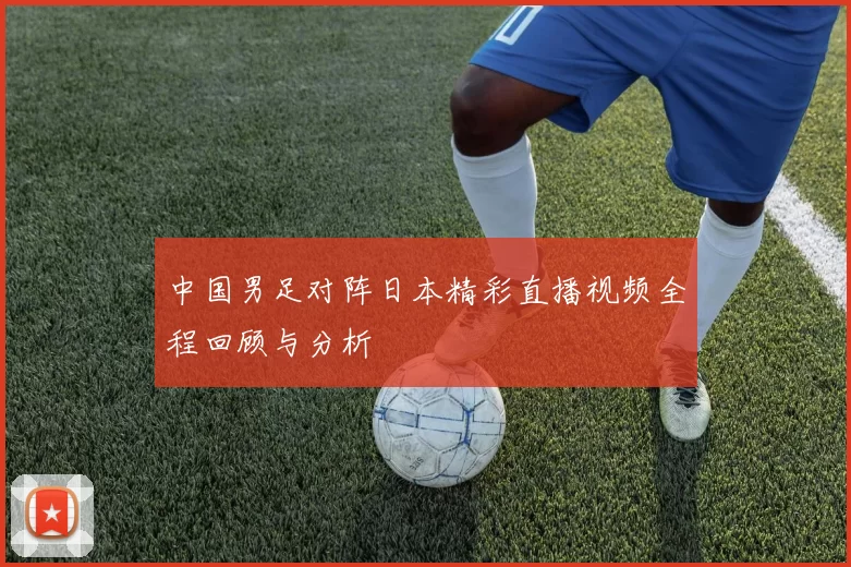 中国男足对阵日本精彩直播视频全程回顾与分析