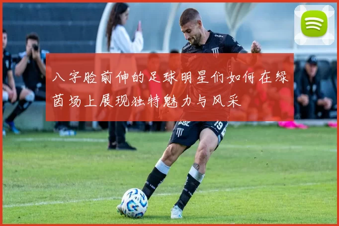 八字脸前伸的足球明星们如何在绿茵场上展现独特魅力与风采