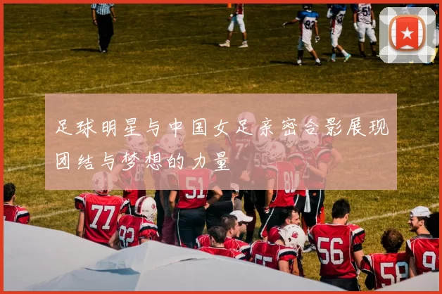 足球明星与中国女足亲密合影展现团结与梦想的力量