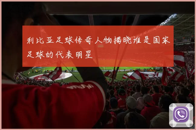 利比亚足球传奇人物揭晓谁是国家足球的代表明星