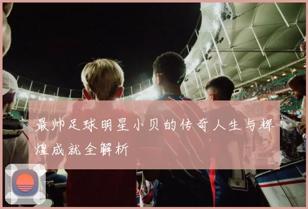 最帅足球明星小贝的传奇人生与辉煌成就全解析