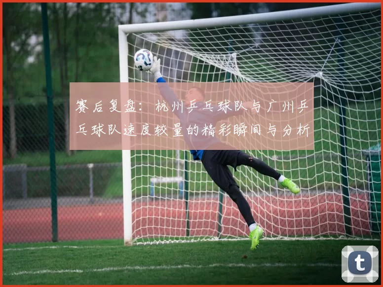 赛后复盘：杭州乒乓球队与广州乒乓球队速度较量的精彩瞬间与分析