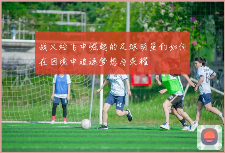 战火纷飞中崛起的足球明星们如何在困境中追逐梦想与荣耀