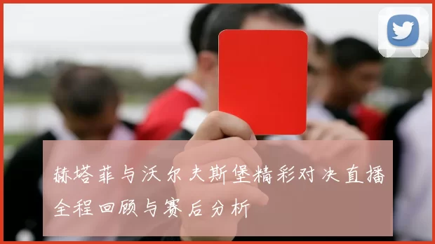 赫塔菲与沃尔夫斯堡精彩对决直播全程回顾与赛后分析