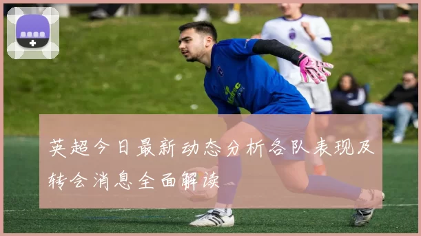 英超今日最新动态分析各队表现及转会消息全面解读