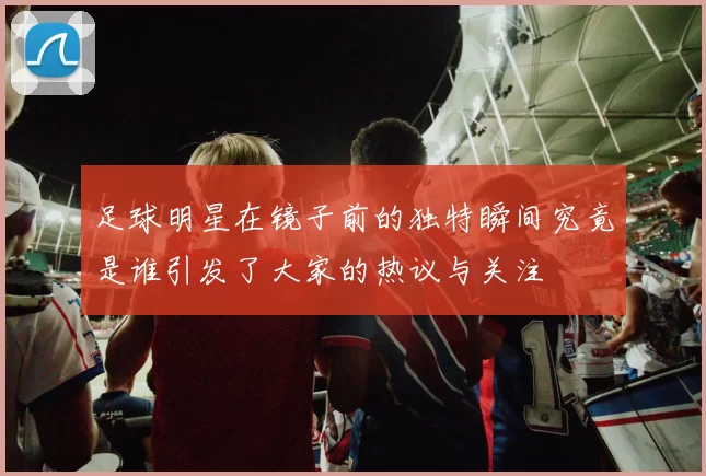 足球明星在镜子前的独特瞬间究竟是谁引发了大家的热议与关注