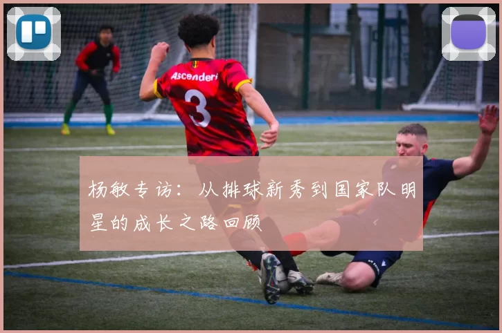 杨敏专访：从排球新秀到国家队明星的成长之路回顾