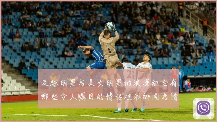 足球明星与美女明星的浪漫组合有哪些令人瞩目的情侣档和绯闻恋情