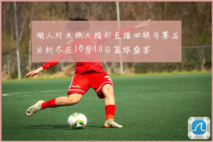 湖人对决热火精彩直播回顾与赛后分析尽在10月10日篮球盛宴