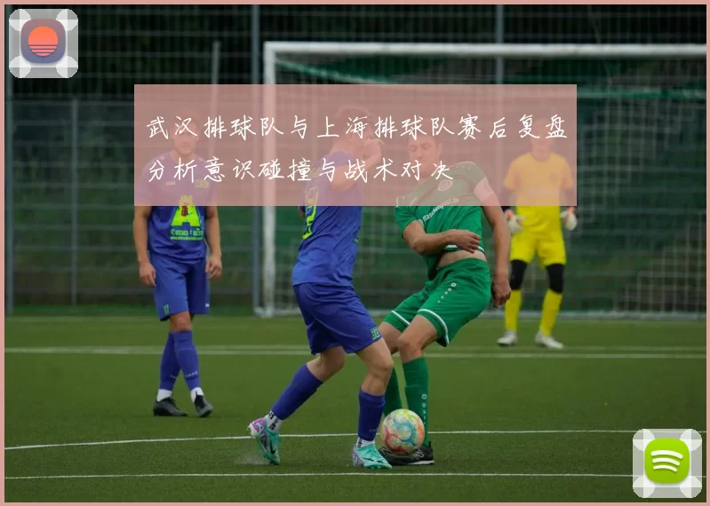 武汉排球队与上海排球队赛后复盘分析意识碰撞与战术对决