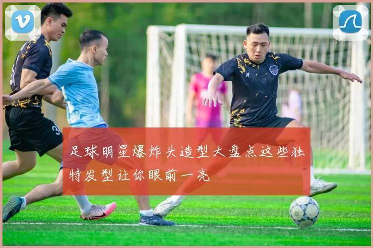 足球明星爆炸头造型大盘点这些独特发型让你眼前一亮