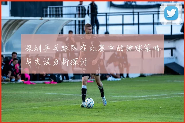 深圳乒乓球队在比赛中的控球策略与失误分析探讨