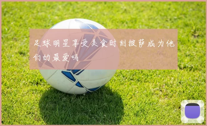 足球明星享受美食时刻披萨成为他们的最爱吗
