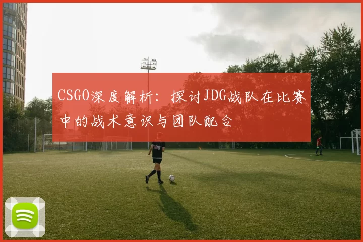CSGO深度解析：探讨JDG战队在比赛中的战术意识与团队配合
