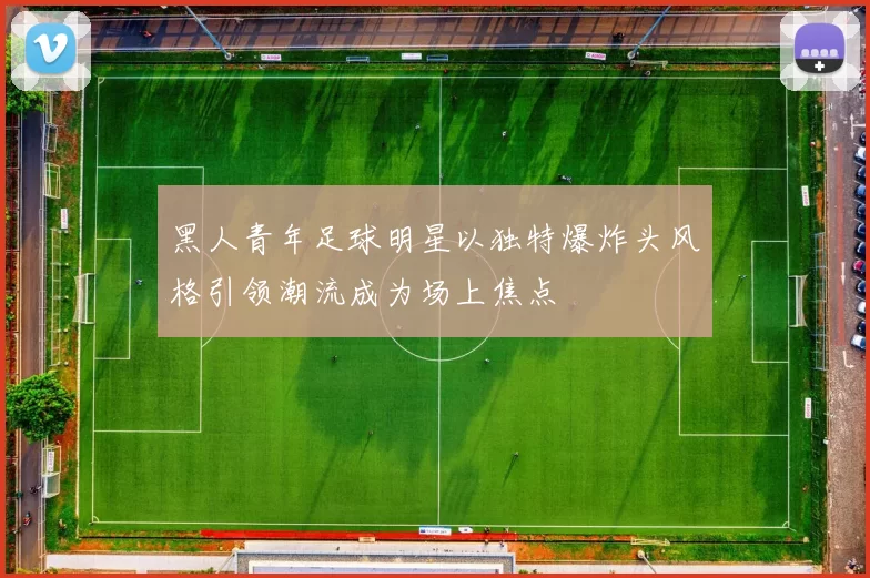 黑人青年足球明星以独特爆炸头风格引领潮流成为场上焦点