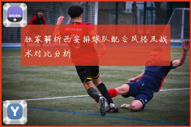 独家解析西安排球队配合风格及战术对比分析