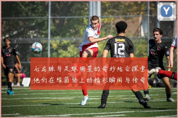 七龙珠与足球明星的奇妙结合探索他们在绿茵场上的精彩瞬间与传奇故事
