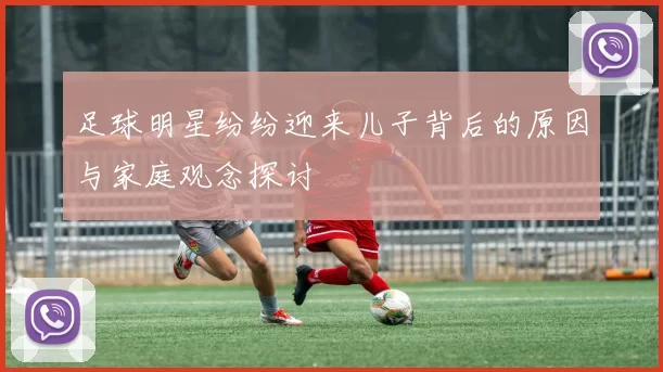 足球明星纷纷迎来儿子背后的原因与家庭观念探讨