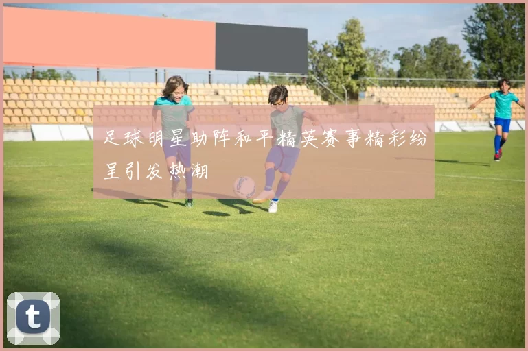 足球明星助阵和平精英赛事精彩纷呈引发热潮