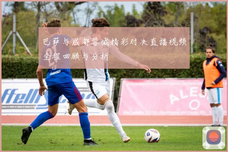 巴萨与成都蓉城精彩对决直播视频全程回顾与分析