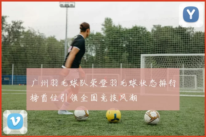 广州羽毛球队荣登羽毛球状态排行榜首位引领全国竞技风潮