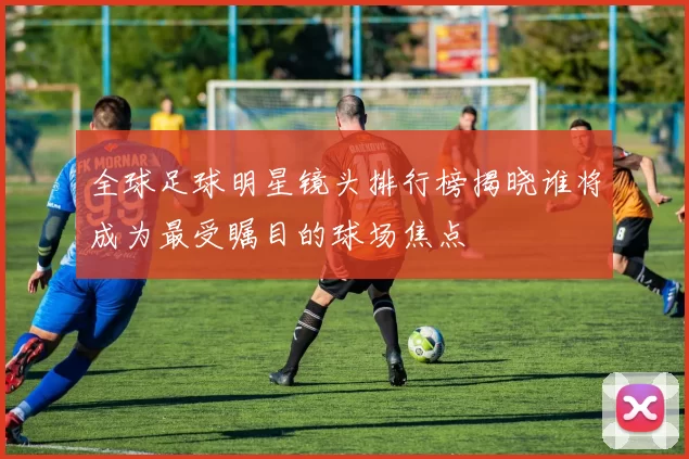 全球足球明星镜头排行榜揭晓谁将成为最受瞩目的球场焦点