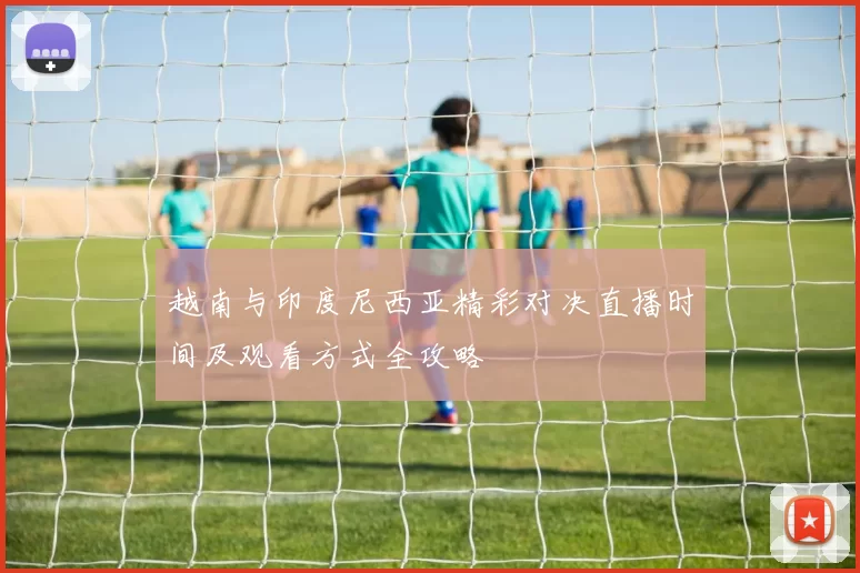 越南与印度尼西亚精彩对决直播时间及观看方式全攻略
