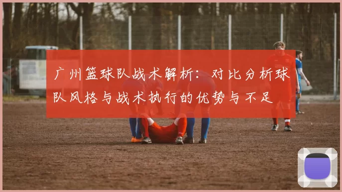 广州篮球队战术解析：对比分析球队风格与战术执行的优势与不足