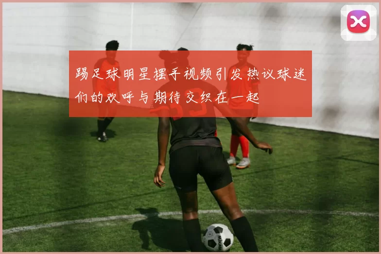 踢足球明星摆手视频引发热议球迷们的欢呼与期待交织在一起