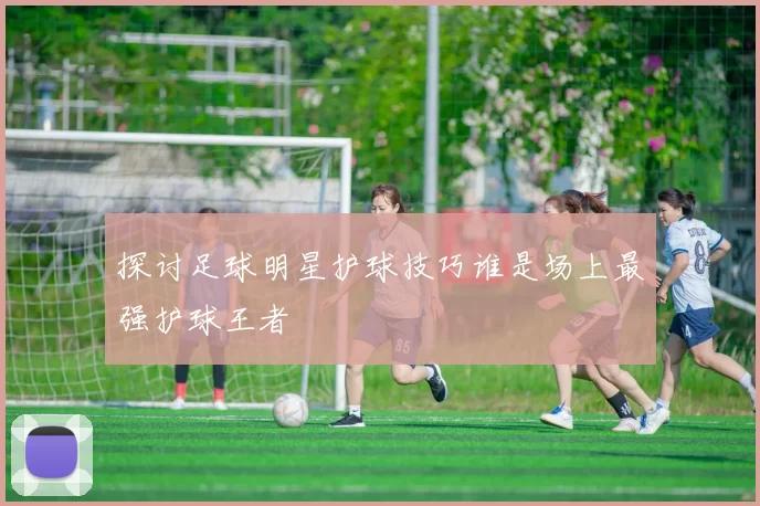 探讨足球明星护球技巧谁是场上最强护球王者